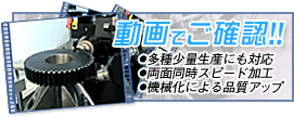 動画でご確認!!　●多種少量生産にも対応 ●両面同時スピード加工 ●機械化による品質アップ